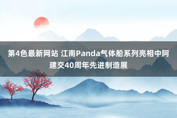 第4色最新网站 江南Panda气体船系列亮相中阿建交40周年先进制造展