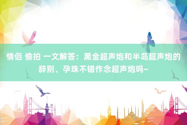 情侣 偷拍 一文解答：黑金超声炮和半岛超声炮的辞别、孕珠不错作念超声炮吗~