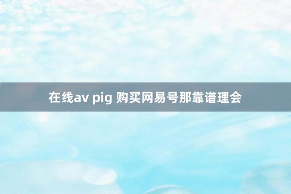 在线av pig 购买网易号那靠谱理会