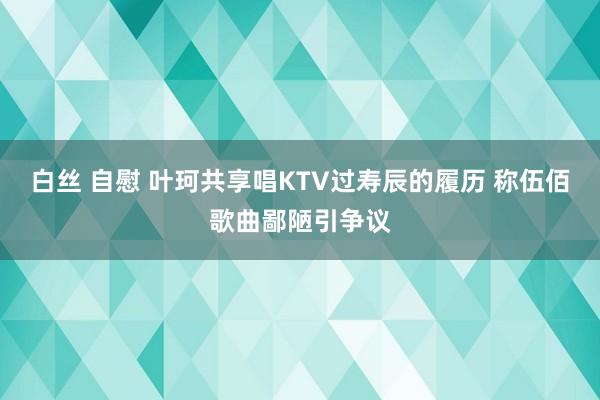 白丝 自慰 叶珂共享唱KTV过寿辰的履历 称伍佰歌曲鄙陋引争议