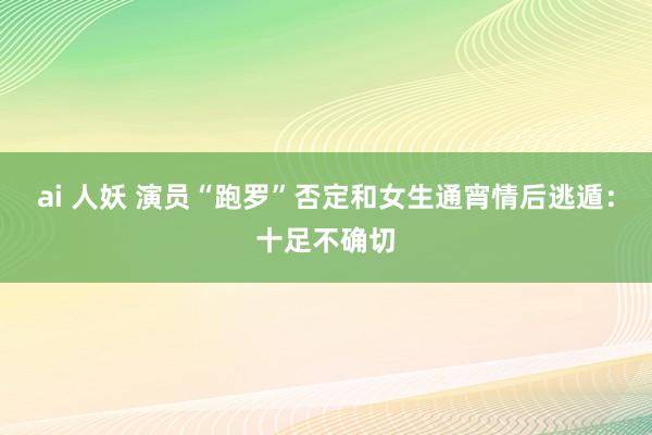 ai 人妖 演员“跑罗”否定和女生通宵情后逃遁：十足不确切