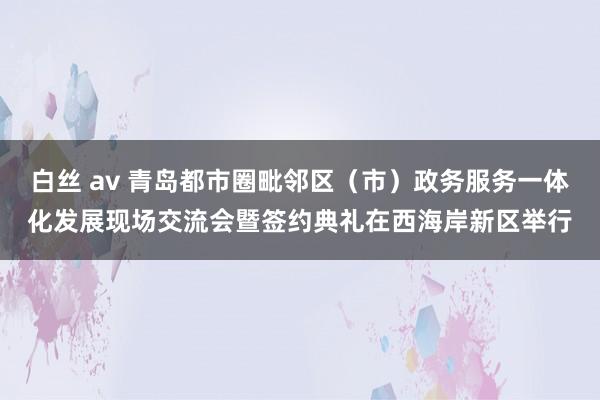 白丝 av 青岛都市圈毗邻区（市）政务服务一体化发展现场交流会暨签约典礼在西海岸新区举行