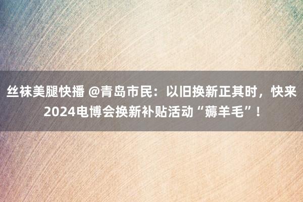 丝袜美腿快播 @青岛市民：以旧换新正其时，快来2024电博会换新补贴活动“薅羊毛”！