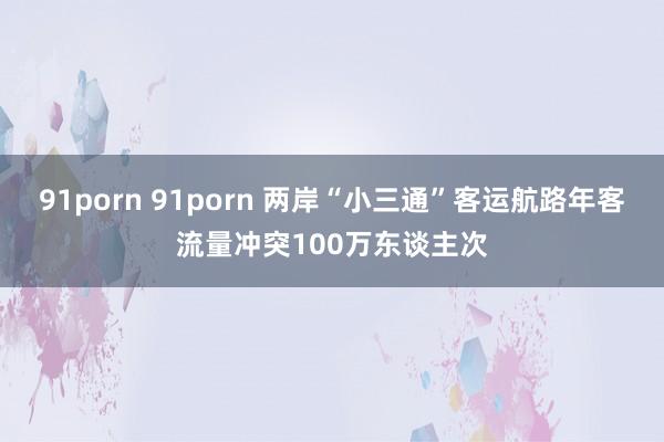 91porn 91porn 两岸“小三通”客运航路年客流量冲突100万东谈主次