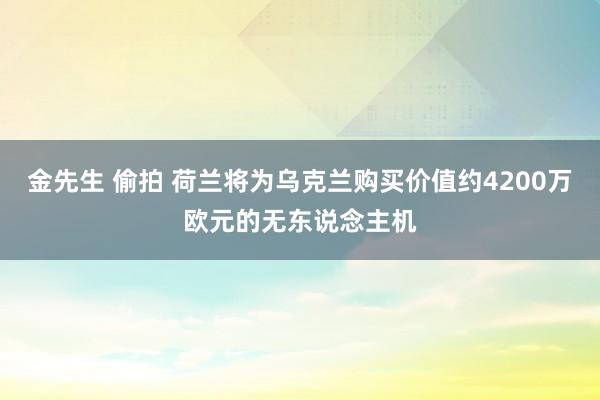 金先生 偷拍 荷兰将为乌克兰购买价值约4200万欧元的无东说念主机