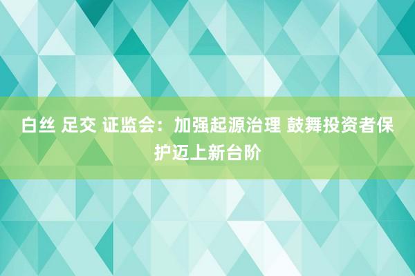 白丝 足交 证监会：加强起源治理 鼓舞投资者保护迈上新台阶