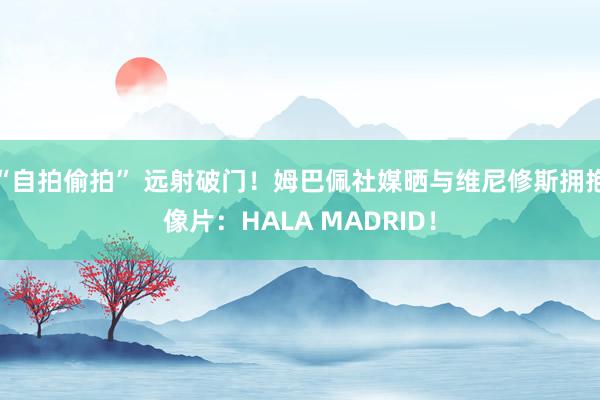 “自拍偷拍” 远射破门！姆巴佩社媒晒与维尼修斯拥抱像片：HALA MADRID！