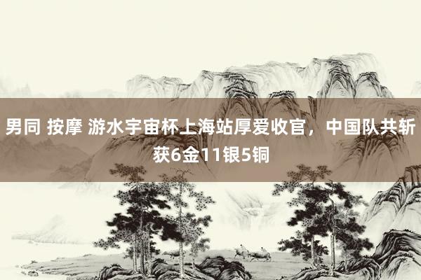 男同 按摩 游水宇宙杯上海站厚爱收官，中国队共斩获6金11银5铜