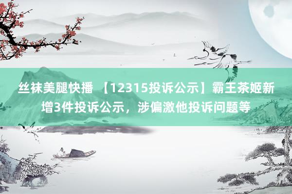 丝袜美腿快播 【12315投诉公示】霸王茶姬新增3件投诉公示，涉偏激他投诉问题等