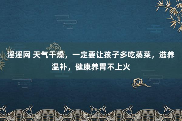 淫淫网 天气干燥，一定要让孩子多吃蒸菜，滋养温补，健康养胃不上火