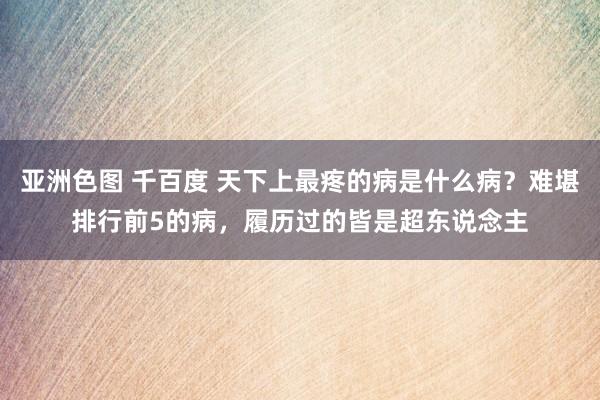 亚洲色图 千百度 天下上最疼的病是什么病？难堪排行前5的病，履历过的皆是超东说念主