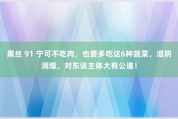 黑丝 91 宁可不吃肉，也要多吃这6种蔬菜，滋阴润燥，对东谈主体大有公道！