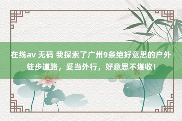 在线av 无码 我探索了广州9条绝好意思的户外徒步道路，妥当外行，好意思不堪收！