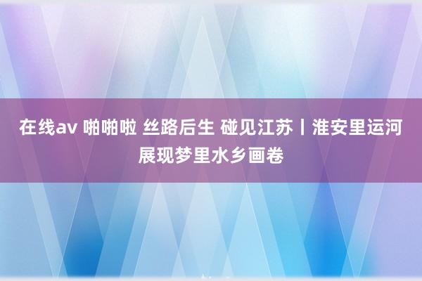 在线av 啪啪啦 丝路后生 碰见江苏丨淮安里运河展现梦里水乡画卷