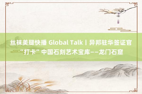 丝袜美腿快播 Global Talk丨异邦驻华签证官“打卡”中国石刻艺术宝库——龙门石窟