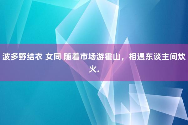 波多野结衣 女同 随着市场游霍山，相遇东谈主间炊火.