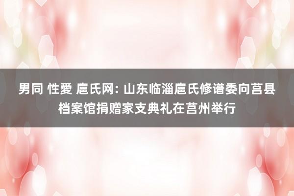 男同 性愛 扈氏网: 山东临淄扈氏修谱委向莒县档案馆捐赠家支典礼在莒州举行