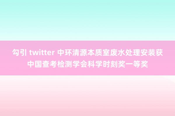 勾引 twitter 中环清源本质室废水处理安装获中国查考检测学会科学时刻奖一等奖