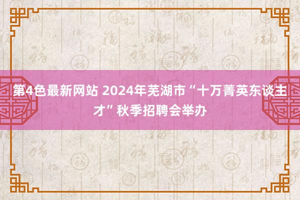 第4色最新网站 2024年芜湖市“十万菁英东谈主才”秋季招聘会举办