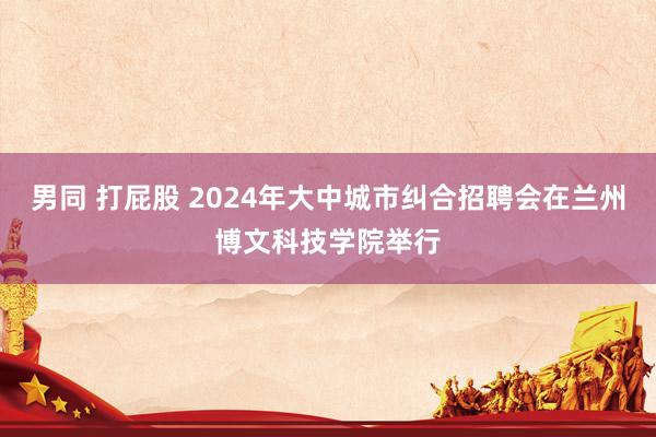 男同 打屁股 2024年大中城市纠合招聘会在兰州博文科技学院举行