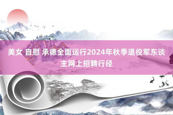 美女 自慰 承德全面运行2024年秋季退役军东谈主网上招聘行径