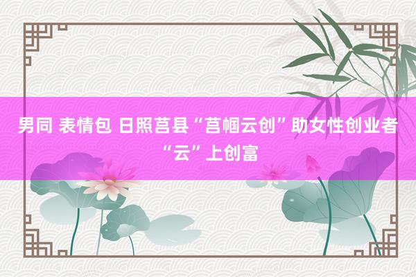 男同 表情包 日照莒县“莒帼云创”助女性创业者“云”上创富