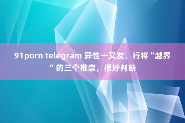 91porn telegram 异性一又友，行将“越界”的三个推崇，很好判断