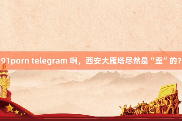 91porn telegram 啊，西安大雁塔尽然是“歪”的？