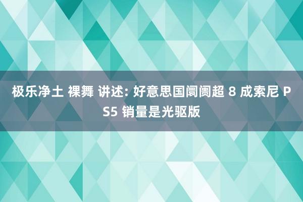 极乐净土 裸舞 讲述: 好意思国阛阓超 8 成索尼 PS5 销量是光驱版