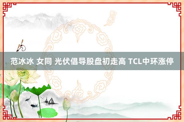 范冰冰 女同 光伏倡导股盘初走高 TCL中环涨停