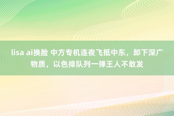 lisa ai换脸 中方专机连夜飞抵中东，卸下深广物质，以色排队列一弹王人不敢发