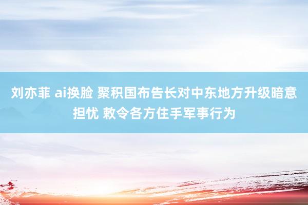 刘亦菲 ai换脸 聚积国布告长对中东地方升级暗意担忧 敕令各方住手军事行为