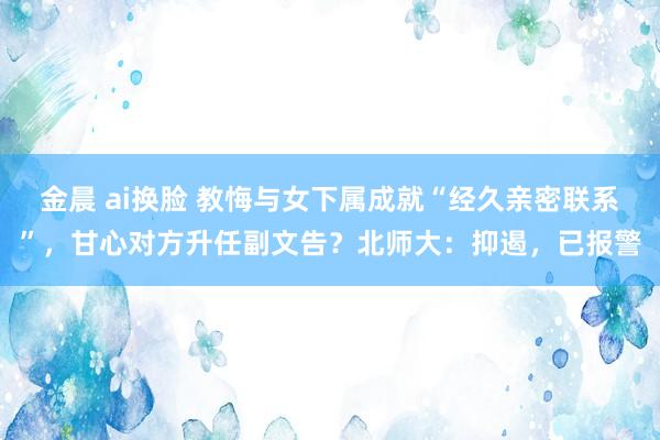 金晨 ai换脸 教悔与女下属成就“经久亲密联系”，甘心对方升任副文告？北师大：抑遏，已报警