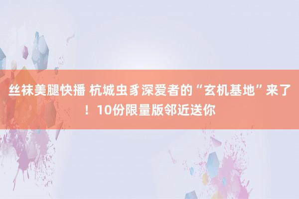 丝袜美腿快播 杭城虫豸深爱者的“玄机基地”来了！10份限量版邻近送你