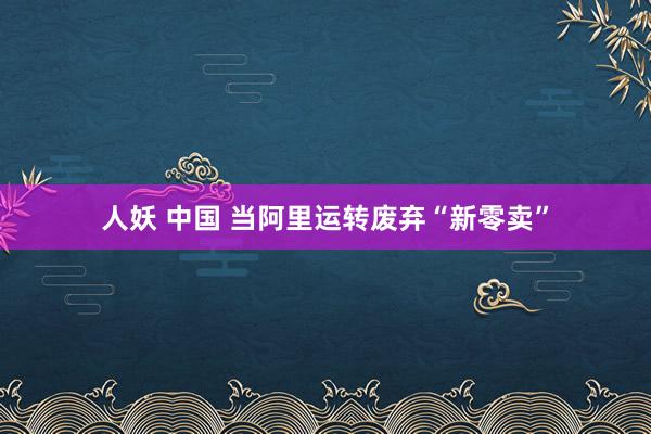 人妖 中国 当阿里运转废弃“新零卖”