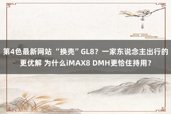 第4色最新网站 “换壳”GL8？一家东说念主出行的更优解 为什么iMAX8 DMH更恰住持用？