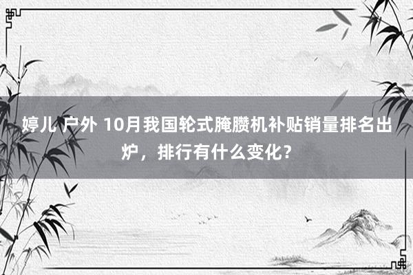 婷儿 户外 10月我国轮式腌臜机补贴销量排名出炉，排行有什么变化？