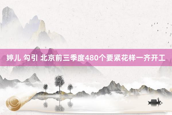 婷儿 勾引 北京前三季度480个要紧花样一齐开工