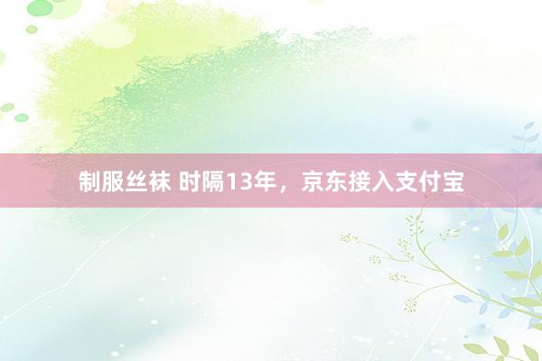 制服丝袜 时隔13年，京东接入支付宝