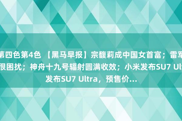 第四色第4色 【黑马早报】宗馥莉成中国女首富；雷军称对AI语音包很困扰；神舟十九号辐射圆满收效；小米发布SU7 Ultra，预售价...