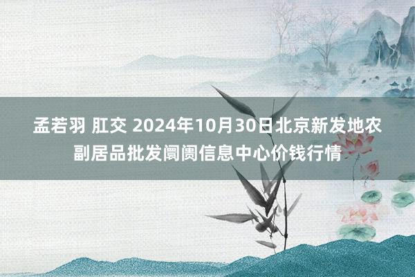 孟若羽 肛交 2024年10月30日北京新发地农副居品批发阛阓信息中心价钱行情