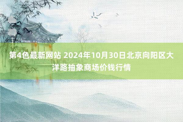 第4色最新网站 2024年10月30日北京向阳区大洋路抽象商场价钱行情