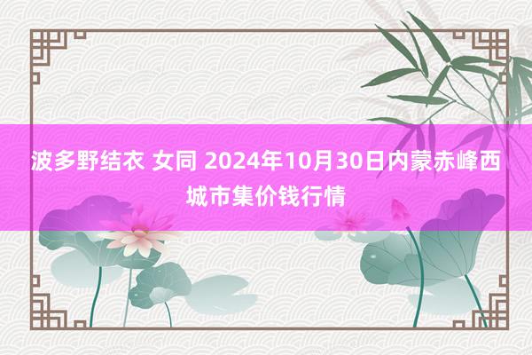 波多野结衣 女同 2024年10月30日内蒙赤峰西城市集价钱行情