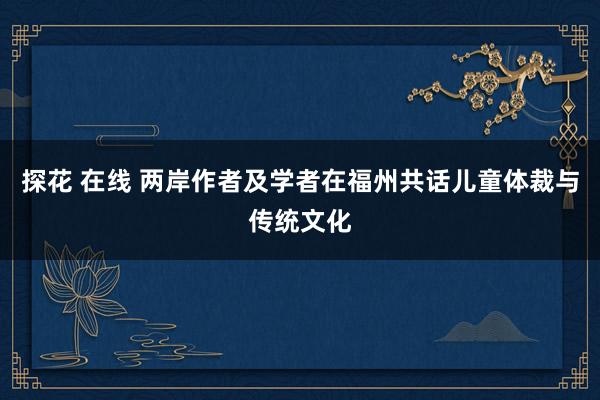 探花 在线 两岸作者及学者在福州共话儿童体裁与传统文化