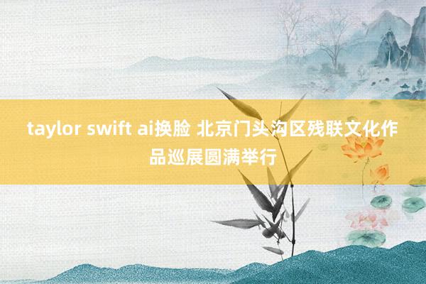 taylor swift ai换脸 北京门头沟区残联文化作品巡展圆满举行