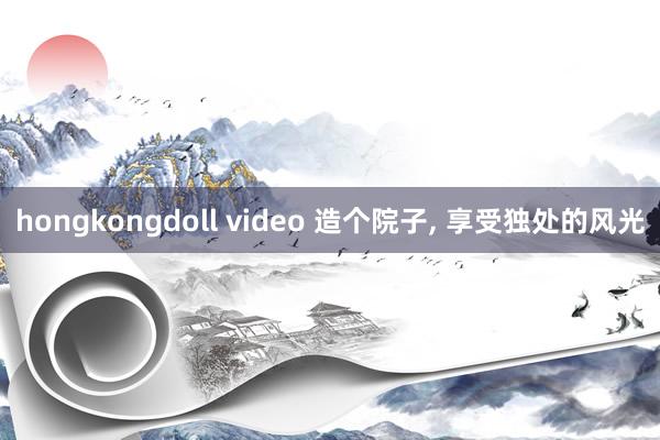 hongkongdoll video 造个院子， 享受独处的风光