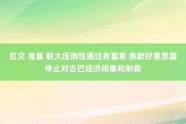 肛交 准备 联大压倒性通过有蓄意 条款好意思国停止对古巴经济闭塞和制裁