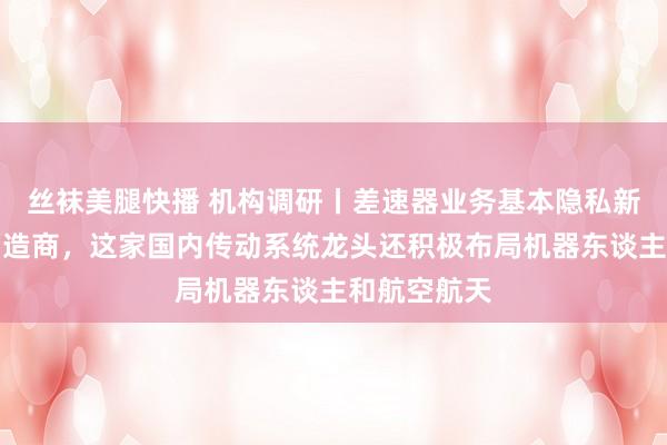 丝袜美腿快播 机构调研丨差速器业务基本隐私新动力汽车制造商，这家国内传动系统龙头还积极布局机器东谈主和航空航天