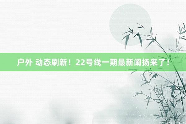 户外 动态刷新！22号线一期最新阐扬来了！