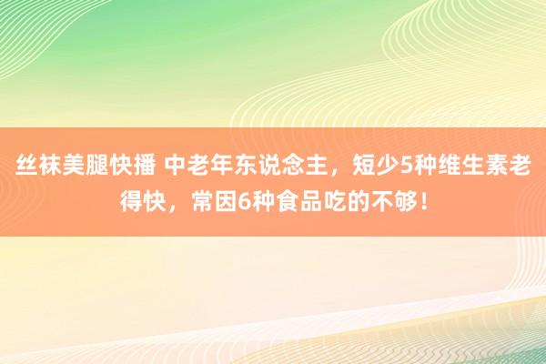 丝袜美腿快播 中老年东说念主，短少5种维生素老得快，常因6种食品吃的不够！